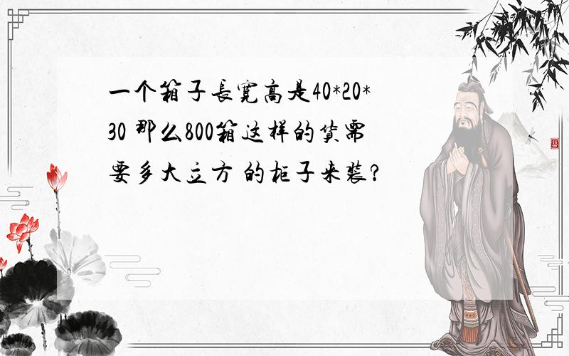 一个箱子长宽高是40*20*30 那么800箱这样的货需要多大立方 的柜子来装?