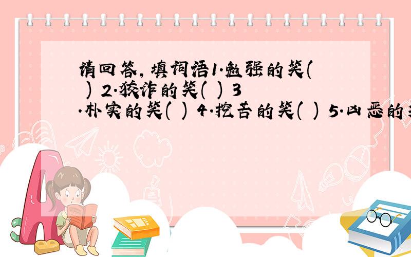 请回答,填词语1.勉强的笑( ) 2.狡诈的笑( ) 3.朴实的笑( ) 4.挖苦的笑( ) 5.凶恶的笑( ) 6.