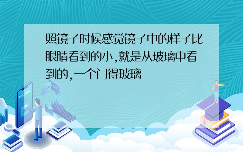 照镜子时候感觉镜子中的样子比眼睛看到的小,就是从玻璃中看到的,一个门得玻璃