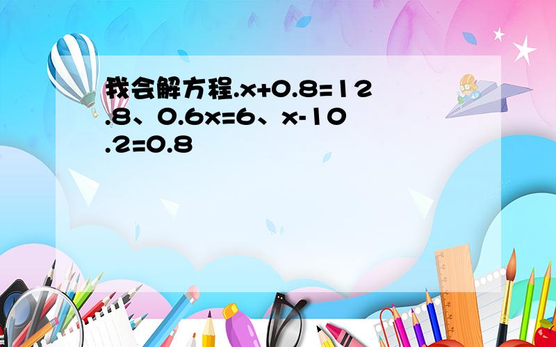 我会解方程.x+0.8=12.8、0.6x=6、x-10.2=0.8