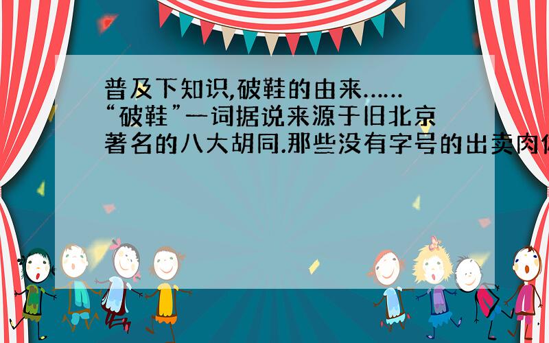 普及下知识,破鞋的由来…… “破鞋”一词据说来源于旧北京著名的八大胡同.那些没有字号的出卖肉体者,在住宅兼工作室的大门外