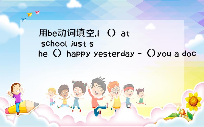 用be动词填空,I （）at school just she（）happy yesterday -（)you a doc