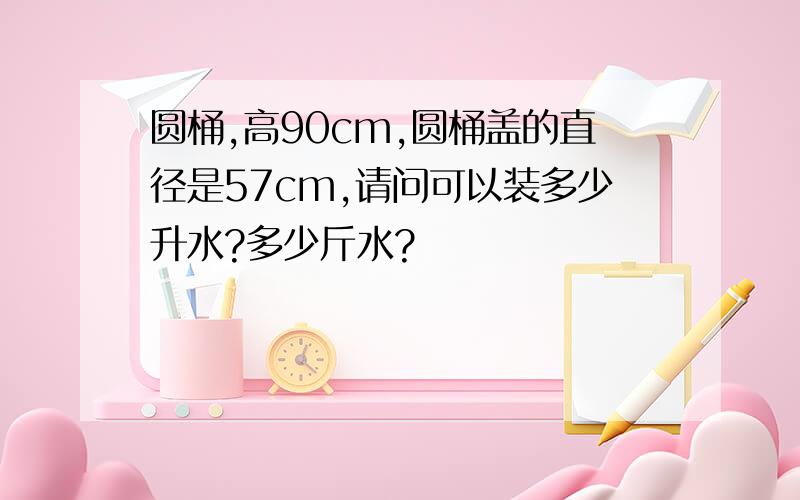 圆桶,高90cm,圆桶盖的直径是57cm,请问可以装多少升水?多少斤水?