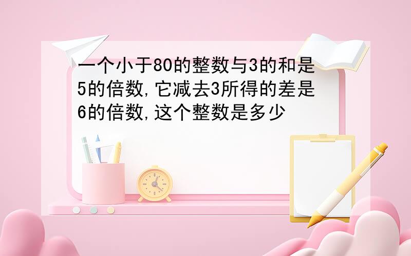 一个小于80的整数与3的和是5的倍数,它减去3所得的差是6的倍数,这个整数是多少