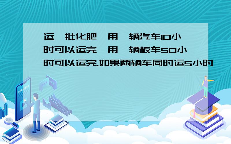 运一批化肥,用一辆汽车10小时可以运完,用一辆板车50小时可以运完.如果两辆车同时运5小时,