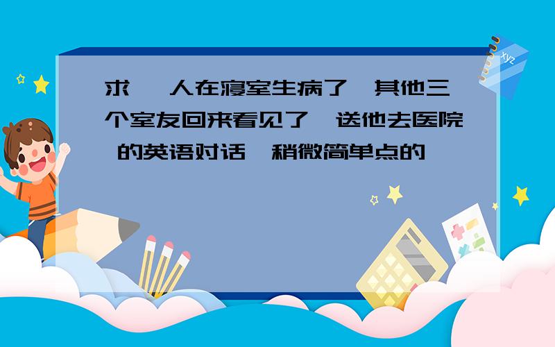 求 一人在寝室生病了,其他三个室友回来看见了,送他去医院 的英语对话,稍微简单点的