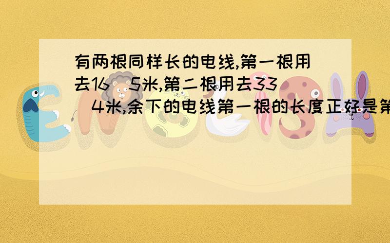 有两根同样长的电线,第一根用去16．5米,第二根用去33．4米,余下的电线第一根的长度正好是第二根的2倍.这两根电线原来