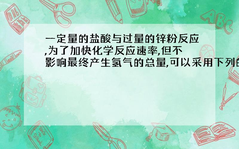 一定量的盐酸与过量的锌粉反应,为了加快化学反应速率,但不影响最终产生氢气的总量,可以采用下列的（多选）答案应该有三项