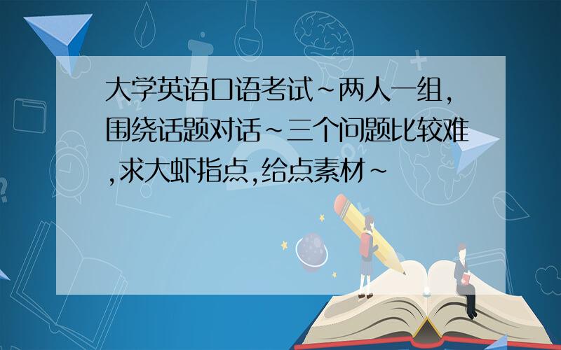 大学英语口语考试~两人一组,围绕话题对话~三个问题比较难,求大虾指点,给点素材~