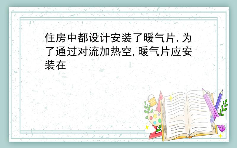 住房中都设计安装了暖气片,为了通过对流加热空,暖气片应安装在