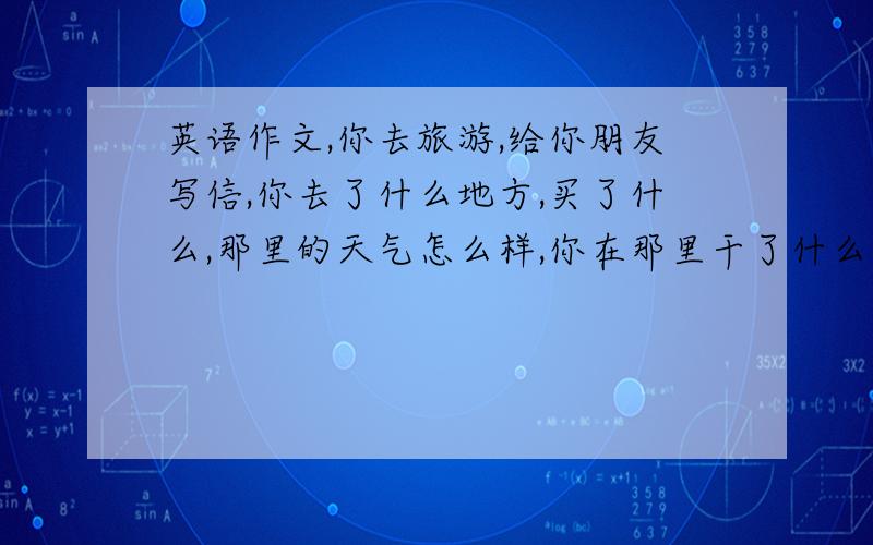 英语作文,你去旅游,给你朋友写信,你去了什么地方,买了什么,那里的天气怎么样,你在那里干了什么,你的旅行怎么样