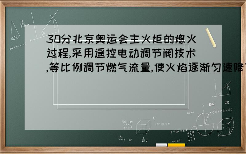 30分北京奥运会主火炬的熄火过程,采用遥控电动调节阀技术,等比例调节燃气流量,使火焰逐渐匀速降低直至全部熄灭.主火炬熄火