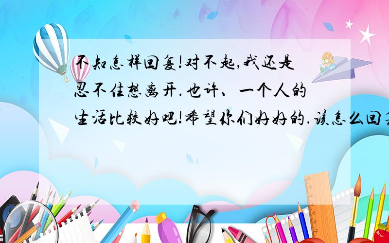 不知怎样回复!对不起,我还是忍不住想离开.也许、一个人的生活比较好吧!希望你们好好的.该怎么回复她了…不是我不会回复,我