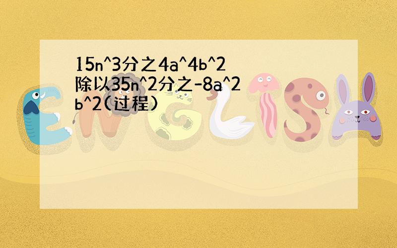 15n^3分之4a^4b^2除以35n^2分之-8a^2b^2(过程)