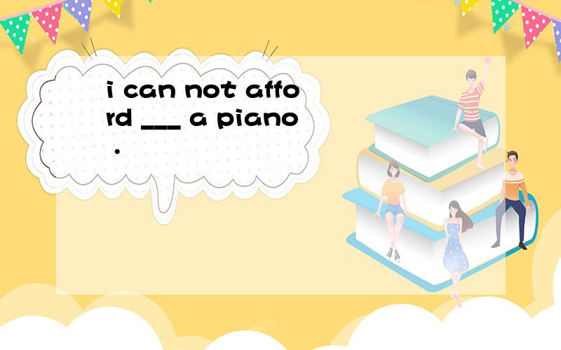 i can not afford ___ a piano .