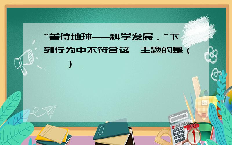 “善待地球--科学发展．”下列行为中不符合这一主题的是（　　）