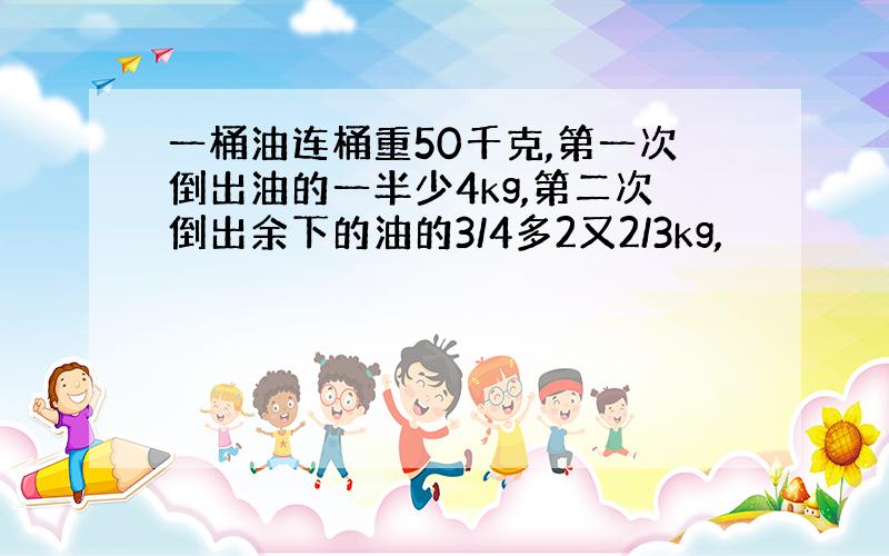 一桶油连桶重50千克,第一次倒出油的一半少4kg,第二次倒出余下的油的3/4多2又2/3kg,