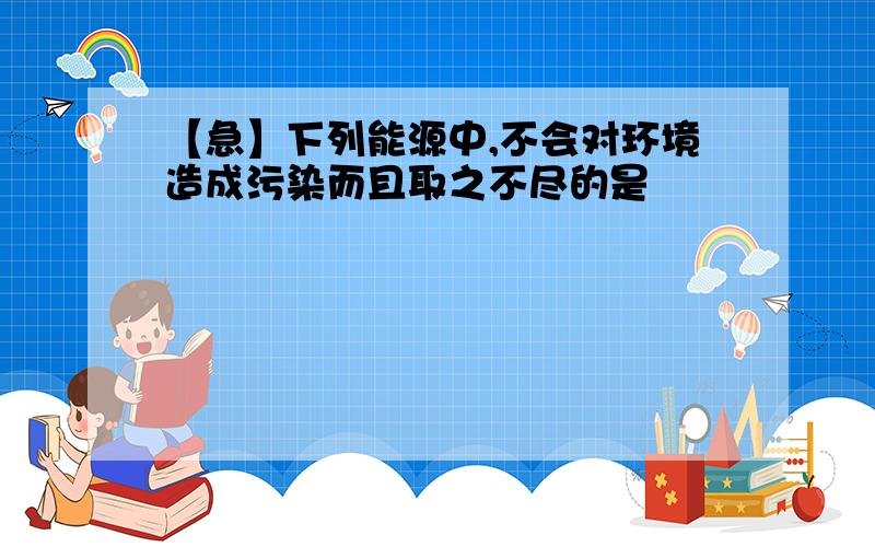 【急】下列能源中,不会对环境造成污染而且取之不尽的是