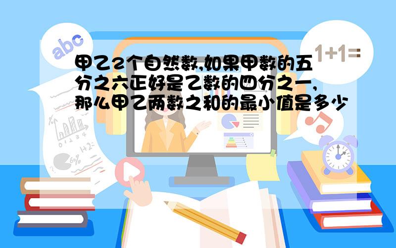 甲乙2个自然数,如果甲数的五分之六正好是乙数的四分之一,那么甲乙两数之和的最小值是多少