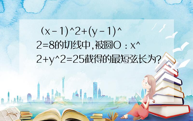 （x-1)^2+(y-1)^2=8的切线中,被圆O：x^2+y^2=25截得的最短弦长为?