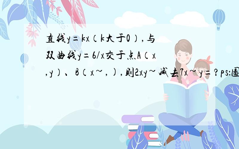 直线y=kx（k大于0）,与双曲线y=6/x交于点A（x,y）、B（x~,),则2xy~减去7x~y=?ps：图有个,但