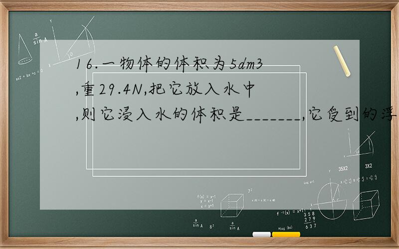 16.一物体的体积为5dm3,重29.4N,把它放入水中,则它浸入水的体积是_______,它受到的浮 力是______