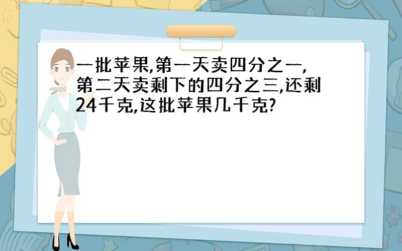 一批苹果,第一天卖四分之一,第二天卖剩下的四分之三,还剩24千克,这批苹果几千克?