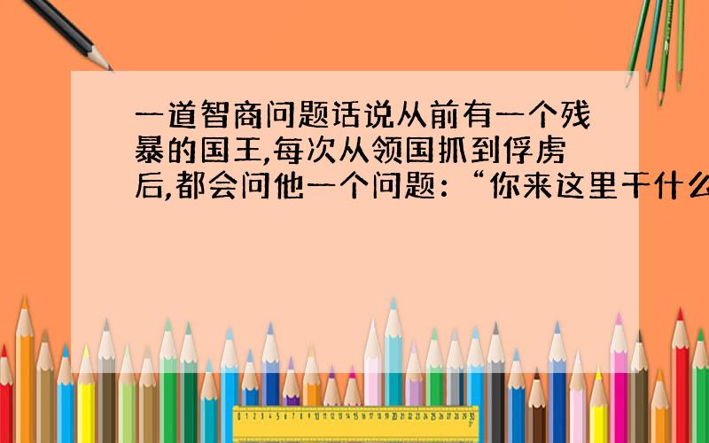 一道智商问题话说从前有一个残暴的国王,每次从领国抓到俘虏后,都会问他一个问题：“你来这里干什么?”如果那俘虏说的是真话,