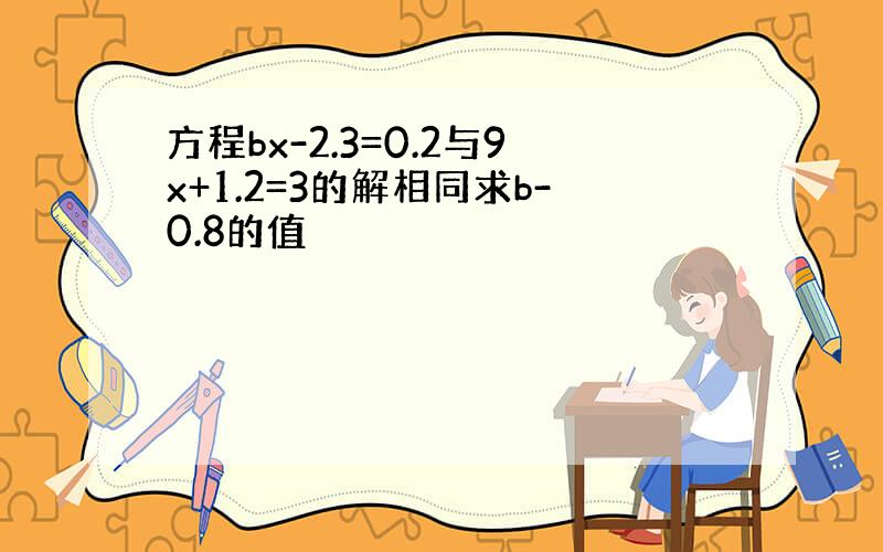 方程bx-2.3=0.2与9x+1.2=3的解相同求b-0.8的值