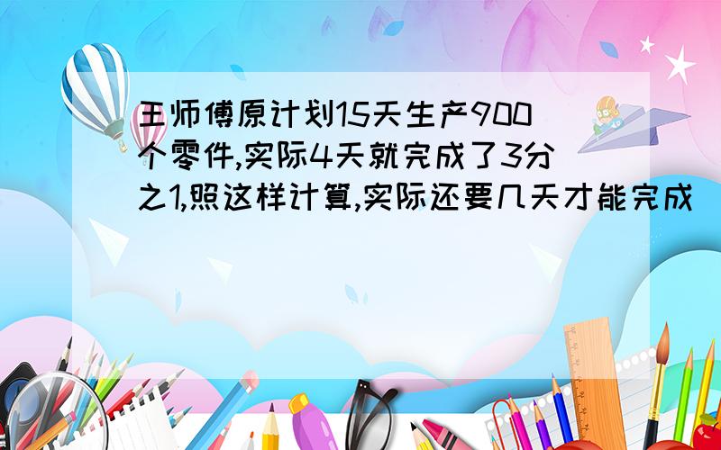 王师傅原计划15天生产900个零件,实际4天就完成了3分之1,照这样计算,实际还要几天才能完成