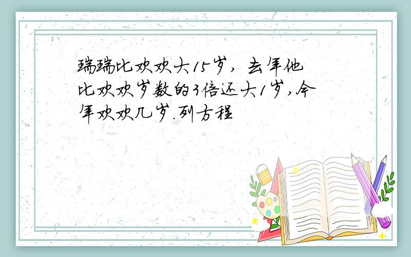 瑞瑞比欢欢大15岁, 去年他比欢欢岁数的3倍还大1岁,今年欢欢几岁.列方程