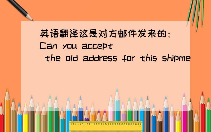 英语翻译这是对方邮件发来的：Can you accept the old address for this shipme