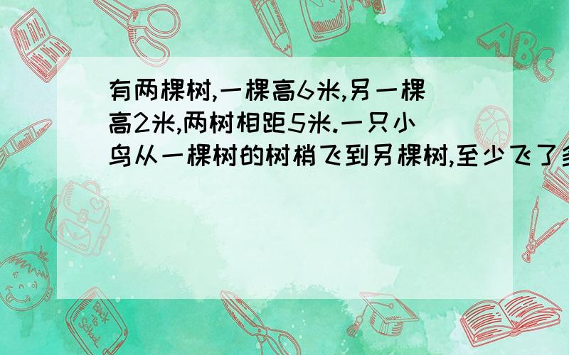 有两棵树,一棵高6米,另一棵高2米,两树相距5米.一只小鸟从一棵树的树梢飞到另棵树,至少飞了多少米 用一元二次方程解..