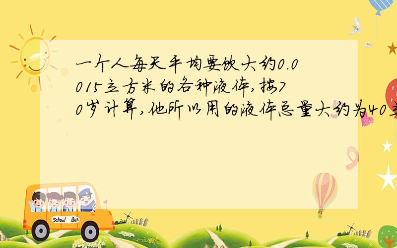 一个人每天平均要饮大约0.0015立方米的各种液体,按70岁计算,他所以用的液体总量大约为40立方米