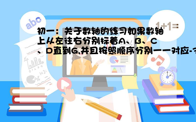 初一：关于数轴的练习如果数轴上从左往右分别标着A、B、C、D直到G,并且按照顺序分别一一对应-3、-2、-1、0……直到