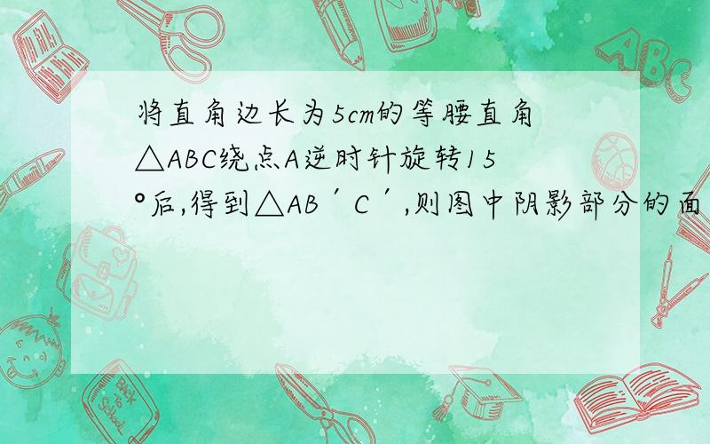 将直角边长为5cm的等腰直角△ABC绕点A逆时针旋转15°后,得到△AB′C′,则图中阴影部分的面积是