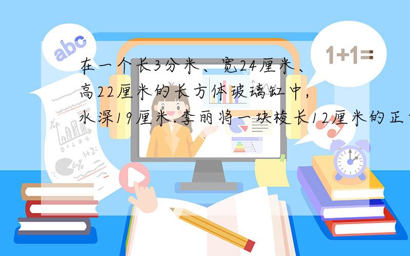 在一个长3分米、宽24厘米、高22厘米的长方体玻璃缸中,水深19厘米.李丽将一块棱长12厘米的正方体铁块投入水中,投入后