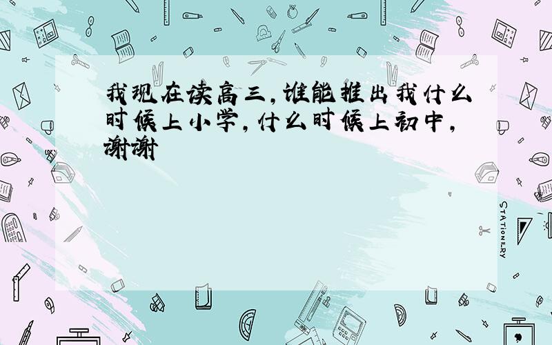 我现在读高三,谁能推出我什么时候上小学,什么时候上初中,谢谢