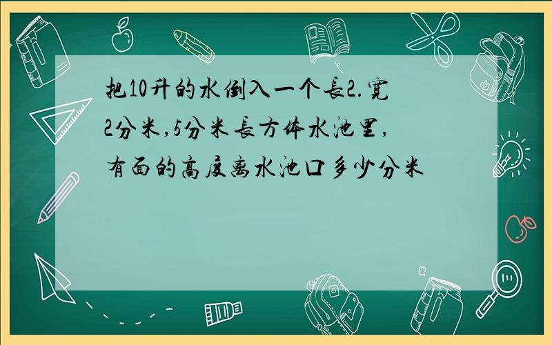 把10升的水倒入一个长2.宽2分米,5分米长方体水池里,有面的高度离水池口多少分米