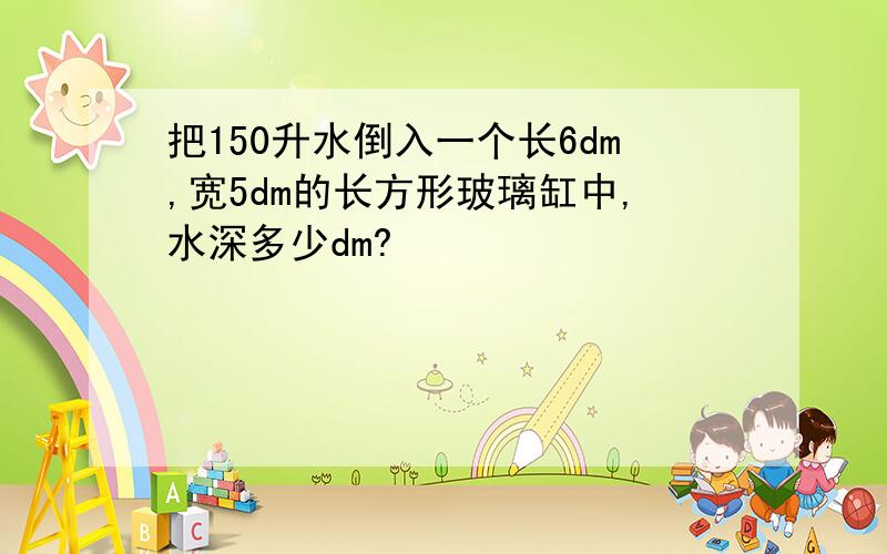 把150升水倒入一个长6dm,宽5dm的长方形玻璃缸中,水深多少dm?