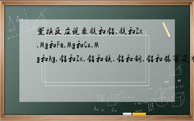 置换反应现象镁和铝,镁和Zn,Mg和Fe,Mg和Cu,Mg和Ag,铝和Zn,铝和铁,铝和铜,铝和银等还有稀硫酸和稀盐酸的