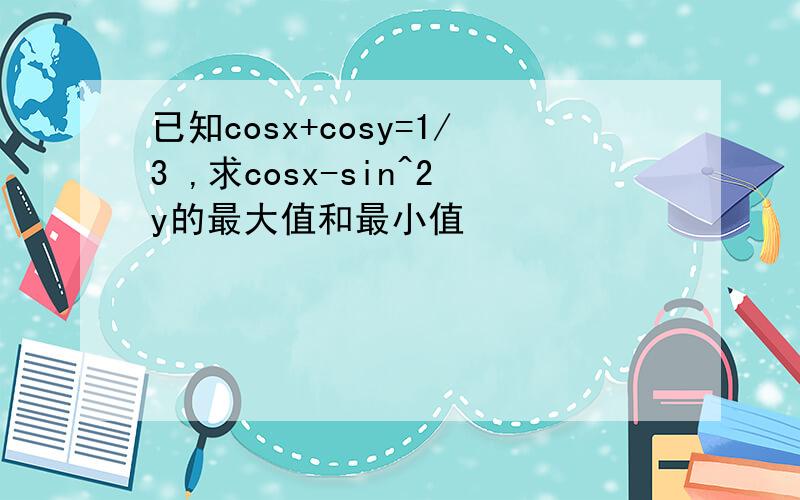 已知cosx+cosy=1/3 ,求cosx-sin^2y的最大值和最小值