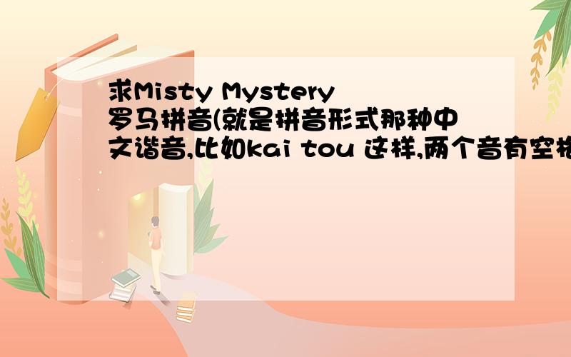 求Misty Mystery罗马拼音(就是拼音形式那种中文谐音,比如kai tou 这样,两个音有空格)谢谢