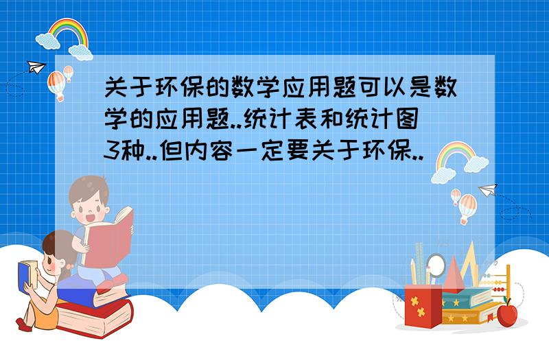 关于环保的数学应用题可以是数学的应用题..统计表和统计图3种..但内容一定要关于环保..