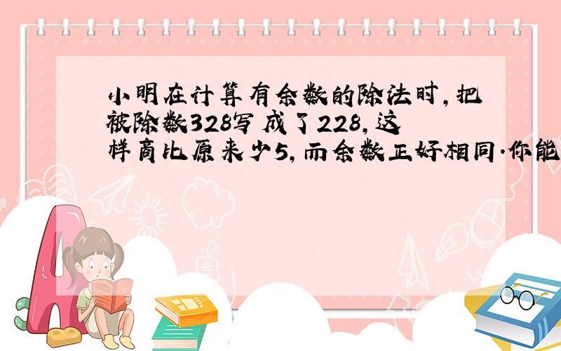 小明在计算有余数的除法时,把被除数328写成了228,这样商比原来少5,而余数正好相同.你能算出这道题的除数和余数各是多