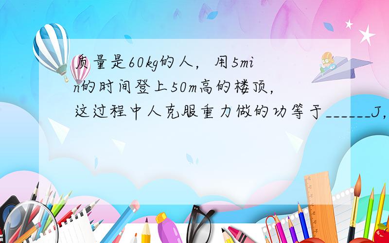 质量是60kg的人，用5min的时间登上50m高的楼顶，这过程中人克服重力做的功等于______J，功率是______W