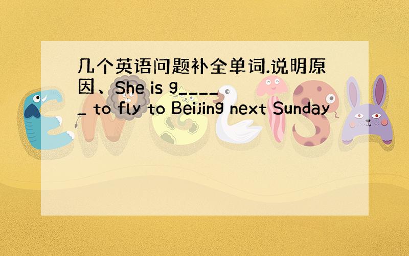 几个英语问题补全单词.说明原因、She is g_____ to fly to Beijing next Sunday