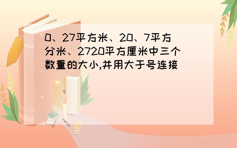 0、27平方米、20、7平方分米、2720平方厘米中三个数量的大小,并用大于号连接