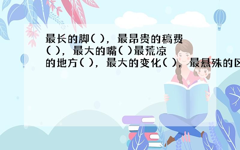 最长的脚( )，最昂贵的稿费( )，最大的嘴( )最荒凉的地方( )，最大的变化( )，最悬殊的区别( )，最绝望的前途