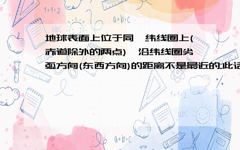 地球表面上位于同一纬线圈上(赤道除外的两点),沿纬线圈劣弧方向(东西方向)的距离不是最近的.此话怎讲?